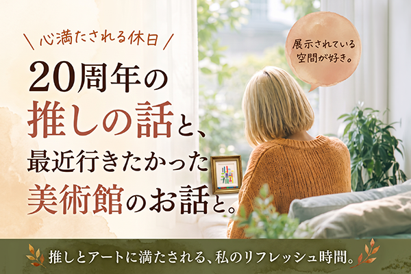 20周年の推しの話と最近行きたかった美術館のお話と。